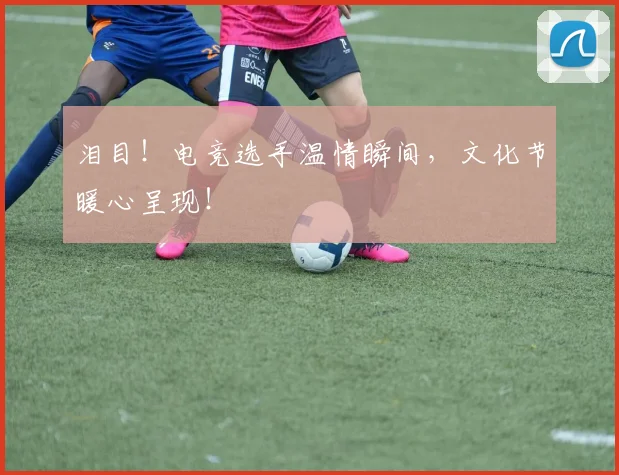 泪目！电竞选手温情瞬间，文化节暖心呈现！