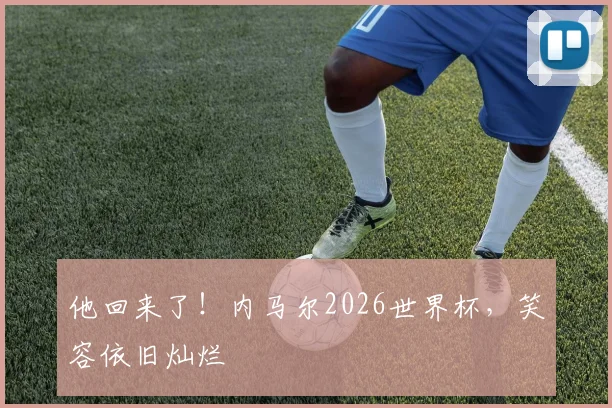 他回来了!内马尔2026世界杯,笑容依旧灿烂