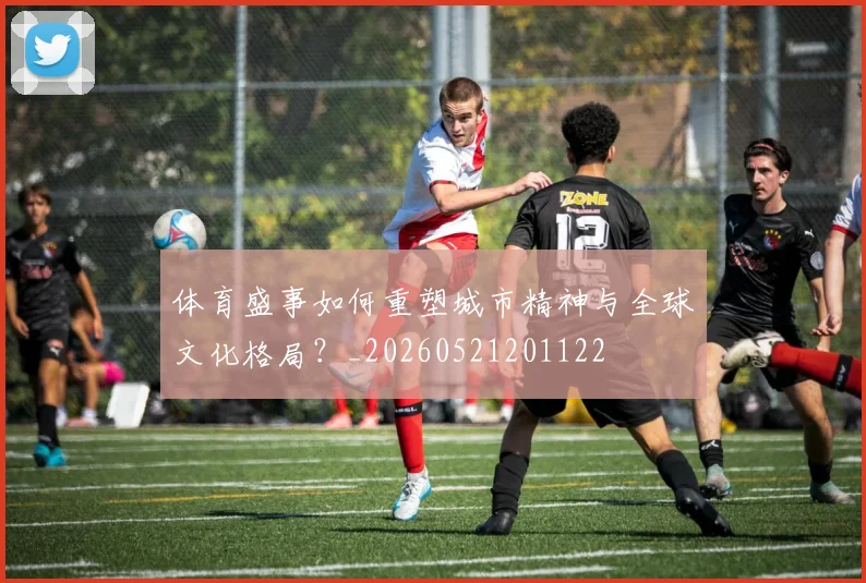 体育盛事如何重塑城市精神与全球文化格局?_20260521201122