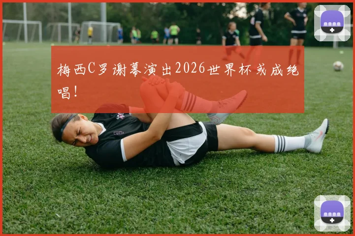 梅西C罗谢幕演出2026世界杯或成绝唱！