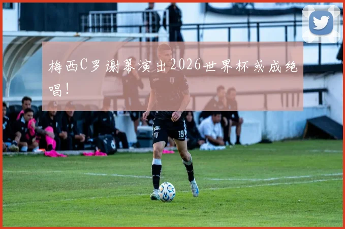 梅西C罗谢幕演出2026世界杯或成绝唱！