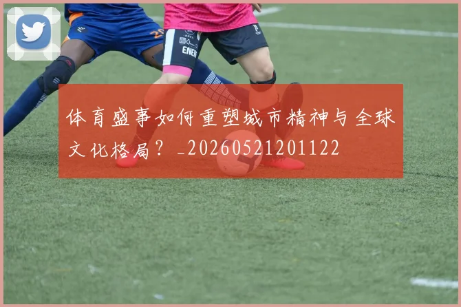 体育盛事如何重塑城市精神与全球文化格局?_20260521201122